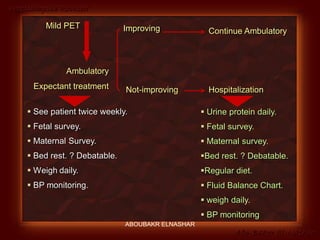 Preeclampsia Revised
Abo-Baker El-Nashar
Improving
Not-improving
Continue Ambulatory
Hospitalization
 See patient twice weekly.
 Fetal survey.
 Maternal Survey.
 Bed rest. ? Debatable.
 Weigh daily.
 BP monitoring.
 Urine protein daily.
 Fetal survey.
 Maternal survey.
Bed rest. ? Debatable.
Regular diet.
 Fluid Balance Chart.
 weigh daily.
 BP monitoring
Mild PET
Ambulatory
Expectant treatment
ABOUBAKR ELNASHAR
 