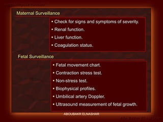 Preeclampsia Revised
Abo-Baker El-Nashar
Fetal Surveillance
 Fetal movement chart.
 Contraction stress test.
 Non-stress test.
 Biophysical profiles.
 Umbilical artery Doppler.
 Ultrasound measurement of fetal growth.
Maternal Surveillance
 Check for signs and symptoms of severity.
 Renal function.
 Liver function.
 Coagulation status.
ABOUBAKR ELNASHAR
 