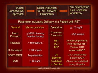 Preeclampsia Revised
Abo-Baker El-Nashar
Any deterioration
is an indication
for delivery
During
Conservative
Approach
Serial Evaluation
to The Following
Parameters
Parameter Indicating Delivery in a Patient with PET
General Mature gestation.
Blood
Pressure
>160/110 mmhg
despite therapy.
Platelets < 100 000/ml.
S. fibrinogen < 150 mg/dl.
SGPT SGOT Any elevation
BUN > 30mg/dl
Creatinine > 1.2 mg/dl
Creatinine
Clearance
< 50 ml/min
NST
OCT
BPP
Acute compromise:
Non-reactive NST
Positive OCT
Abnormal BPP
Us.
Biometry
Umbilical
a. Doppler
Ch. Compromise
Severe IUGR
Abnormal Umbilical
artery Doppler
ABOUBAKR ELNASHAR
 