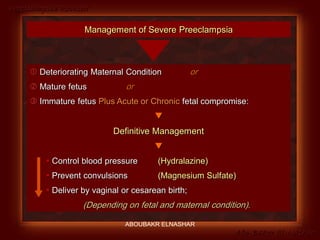 Preeclampsia Revised
Abo-Baker El-Nashar
Management of Severe Preeclampsia
 Deteriorating Maternal Condition or
 Mature fetus or
 Immature fetus Plus Acute or Chronic fetal compromise:

Definitive Management

 Control blood pressure (Hydralazine)
 Prevent convulsions (Magnesium Sulfate)
 Deliver by vaginal or cesarean birth;
(Depending on fetal and maternal condition).
ABOUBAKR ELNASHAR
 