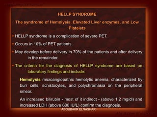 Preeclampsia Revised
Abo-Baker El-Nashar
HELLP SYNDROME
The syndrome of Hemolysis, Elevated Liver enzymes, and Low
Platelets
 HELLP syndrome is a complication of severe PET.
 Occurs in 10% of PET patients.
 May develop before delivery in 70% of the patients and after delivery
in the remainder.
 The criteria for the diagnosis of HELLP syndrome are based on
laboratory findings and include:
Hemolysis microangiopathic hemolytic anemia, characterized by
burr cells, schistocytes, and polychromasia on the peripheral
smear.
An increased bilirubin - most of it indirect - (above 1.2 mg/dl) and
increased LDH (above 600 IU/L) confirm the diagnosis.
ABOUBAKR ELNASHAR
 