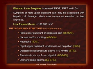 Preeclampsia Revised
Abo-Baker El-Nashar
Elevated Liver Enzymes increased SGOT, SGPT and LDH.
Symptom of right upper quadrant pain may be associated with
hepatic cell damage, which also causes an elevation in liver
enzymes.
Low Platelet Count < 100 000 mm3.
THE SIGNS AND SYMPTOMS by incidence are:
 Right upper quadrant or epigastric pain (86-90%).
 Nausea and/or vomiting (45-84%).
 Headache (50%).
 Right upper quadrant tenderness on palpation (86%).
 Diastolic blood pressure above 110 mmHg (67%).
 Proteinuria above 2+ on dipstick (85-96%).
 Demonstrable edema (55-67%).
ABOUBAKR ELNASHAR
 