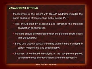 Preeclampsia Revised
Abo-Baker El-Nashar
MANAGEMENT OPTIONS
Management of the patient with HELLP syndrome includes the
same principles of treatment as that of severe PET.
 This should start by assessing and correcting the maternal
coagulation abnormalities.
 Platelets should be transfused when the platelets count is less
than 20 000/mm3.
 Blood and blood products should be given if there is a need to
correct hypovolemia and coagulopathy.
 Because of continued hemolysis in the postpartum period,
packed red blood cell transfusions are often necessary.
ABOUBAKR ELNASHAR
 