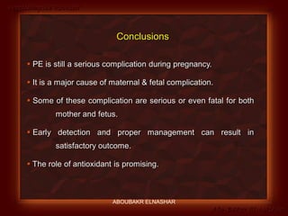 Preeclampsia Revised
Abo-Baker El-Nashar
 PE is still a serious complication during pregnancy.
 It is a major cause of maternal & fetal complication.
 Some of these complication are serious or even fatal for both
mother and fetus.
 Early detection and proper management can result in
satisfactory outcome.
 The role of antioxidant is promising.
Conclusions
ABOUBAKR ELNASHAR
 