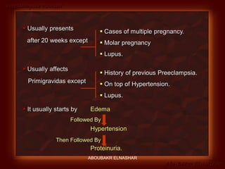 Preeclampsia Revised
Abo-Baker El-Nashar
 Usually presents
after 20 weeks except
 Cases of multiple pregnancy.
 Molar pregnancy
 Lupus.
 Usually affects
Primigravidas except
 History of previous Preeclampsia.
 On top of Hypertension.
 Lupus.
 It usually starts by Edema
Hypertension
Proteinuria.
Followed By
Then Followed By
ABOUBAKR ELNASHAR
 