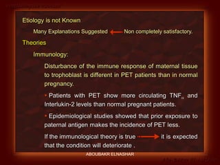 Preeclampsia Revised
Abo-Baker El-Nashar
Etiology is not Known
Many Explanations Suggested Non completely satisfactory.
Theories
Immunology:
Disturbance of the immune response of maternal tissue
to trophoblast is different in PET patients than in normal
pregnancy.
 Patients with PET show more circulating TNF and
Interlukin-2 levels than normal pregnant patients.
 Epidemiological studies showed that prior exposure to
paternal antigen makes the incidence of PET less.
If the immunological theory is true it is expected
that the condition will deteriorate .
ABOUBAKR ELNASHAR
 