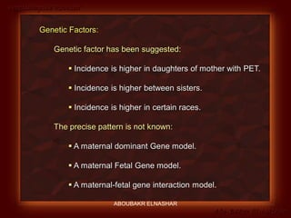 Preeclampsia Revised
Abo-Baker El-Nashar
Genetic Factors:
Genetic factor has been suggested:
 Incidence is higher in daughters of mother with PET.
 Incidence is higher between sisters.
 Incidence is higher in certain races.
The precise pattern is not known:
 A maternal dominant Gene model.
 A maternal Fetal Gene model.
 A maternal-fetal gene interaction model.
ABOUBAKR ELNASHAR
 