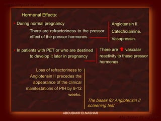 Preeclampsia Revised
Abo-Baker El-Nashar
Hormonal Effects:
 During normal pregnancy
There are refractoriness to the pressor
effect of the pressor hormones
 In patients with PET or who are destined
to develop it later in pregnancy
Loss of refractoriness to
Angiotensin II precedes the
appearance of the clinical
manifestations of PIH by 8-12
weeks.
The bases for Angiotensin II
screening test
Angiotensin II.
Catecholamine.
Vasopressin.
There are  vascular
reactivity to these pressor
hormones
ABOUBAKR ELNASHAR
 