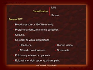 Preeclampsia Revised
Abo-Baker El-Nashar
Classification
Mild
Severe
Severe PET:
 Blood pressure > 160/110 mmHg.
 Proteinuria 5gm/24hrs urine collection.
 Oliguria.
 Cerebral or visual disturbance
 Headache  Blurred vision.
 Altered consciousness.  Scotamata.
 Pulmonary edema or cyanosis.
 Epigastric or right upper quadrant pain.
ABOUBAKR ELNASHAR
 