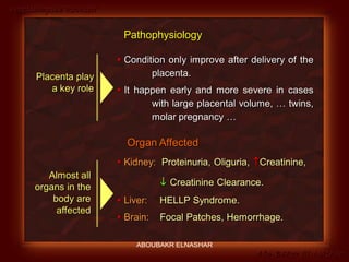 Preeclampsia Revised
Abo-Baker El-Nashar
 Condition only improve after delivery of the
placenta.
 It happen early and more severe in cases
with large placental volume, … twins,
molar pregnancy …
Placenta play
a key role
 Kidney: Proteinuria, Oliguria, Creatinine,
 Creatinine Clearance.
 Liver: HELLP Syndrome.
 Brain: Focal Patches, Hemorrhage.
Almost all
organs in the
body are
affected
Organ Affected
Pathophysiology
ABOUBAKR ELNASHAR
 