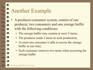 (C) Copyright 2001, Chris Ling
Another Example
• A producer-consumer system, consist of one
producer, two consumers and one storage buffer
with the following conditions:
• The storage buffer may contain at most 5 items;
• The producer sends 3 items in each production;
• At most one consumer is able to access the storage
buffer at one time;
• Each consumer removes two items when accessing the
storage buffer
 