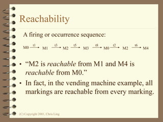 (C) Copyright 2001, Chris Ling
Reachability
• “M2 is reachable from M1 and M4 is
reachable from M0.”
• In fact, in the vending machine example, all
markings are reachable from every marking.
M0 M1 M2 M3 M0 M2 M4
t3
t1 t5 t8 t2 t6
A firing or occurrence sequence:
 