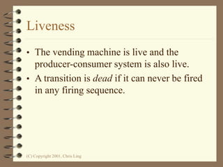 (C) Copyright 2001, Chris Ling
Liveness
• The vending machine is live and the
producer-consumer system is also live.
• A transition is dead if it can never be fired
in any firing sequence.
 