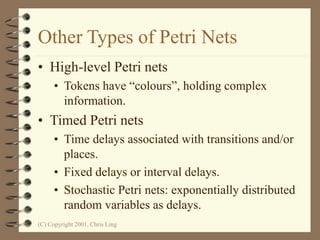 (C) Copyright 2001, Chris Ling
Other Types of Petri Nets
• High-level Petri nets
• Tokens have “colours”, holding complex
information.
• Timed Petri nets
• Time delays associated with transitions and/or
places.
• Fixed delays or interval delays.
• Stochastic Petri nets: exponentially distributed
random variables as delays.
 