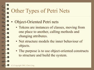 (C) Copyright 2001, Chris Ling
Other Types of Petri Nets
• Object-Oriented Petri nets
• Tokens are instances of classes, moving from
one place to another, calling methods and
changing attributes.
• Net structure models the inner behaviour of
objects.
• The purpose is to use object-oriented constructs
to structure and build the system.
 