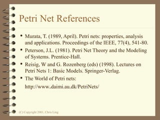 (C) Copyright 2001, Chris Ling
Petri Net References
 Murata, T. (1989, April). Petri nets: properties, analysis
and applications. Proceedings of the IEEE, 77(4), 541-80.
 Peterson, J.L. (1981). Petri Net Theory and the Modeling
of Systems. Prentice-Hall.
 Reisig, W and G. Rozenberg (eds) (1998). Lectures on
Petri Nets 1: Basic Models. Springer-Verlag.
 The World of Petri nets:
http://www.daimi.au.dk/PetriNets/
 
