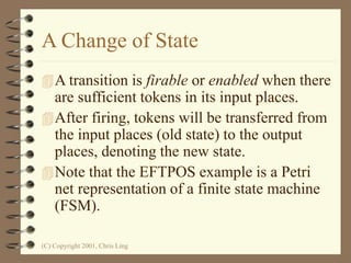 (C) Copyright 2001, Chris Ling
A Change of State
A transition is firable or enabled when there
are sufficient tokens in its input places.
After firing, tokens will be transferred from
the input places (old state) to the output
places, denoting the new state.
Note that the EFTPOS example is a Petri
net representation of a finite state machine
(FSM).
 