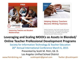 Leveraging and Scaling MOOCs as Assets in Blended/
Online Teacher Professional Development Programs
Society for Information Technology & Teacher Education
26th Annual International Conference March 6, 2015
Presented by Scott M. Petri, Ed. D.
Los Angeles Unified School District
www.Petridishing.net scottmpetri@gmail.com Twitter @scottmpetri
 
