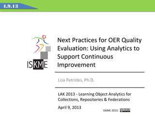 Next Practices for OER Quality
Evaluation: Using Analytics to
Support Continuous
Improvement
LAK 2013 - Learning Object Analytics for
Collections, Repositories & Federations
April 9, 2013
4.9.13
Lisa Petrides, Ph.D.
ISKME 2013:
 