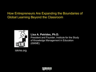 How Entrepreneurs Are Expanding the Boundaries of
Global Learning Beyond the Classroom
Lisa A. Petrides, Ph.D.
President and Founder, Institute for the Study
of Knowledge Management in Education
(ISKME)
iskme.org
 