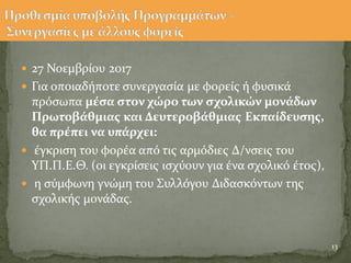  27 Νοεμβρύου 2017
 Για οποιαδόποτε ςυνεργαςύα με φορεύσ ό φυςικϊ
πρϐςωπα μϋςα ςτον χώρο των ςχολικών μονϊδων
Πρωτοβϊθμιασ και Δευτεροβϊθμιασ Εκπαύδευςησ,
θα πρϋπει να υπϊρχει:
 ϋγκριςη του φορϋα απϐ τισ αρμϐδιεσ Δ/νςεισ του
ΥΠ.Π.Ε.Θ. (οι εγκρύςεισ ιςχϑουν για ϋνα ςχολικϐ ϋτοσ),
 η ςϑμφωνη γνώμη του Συλλϐγου Διδαςκϐντων τησ
ςχολικόσ μονϊδασ.
13
 