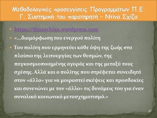  https://dinaschiza.wordpress.com
 «...διαμόρφωςη του ενεργού πολύτη
 Του πολύτη που ερμηνεύει κϊθε όψη τησ ζωόσ ςτο
πλαύςιοτησ λειτουργύασ των θεςμών, τησ
παγκοςμιοποιημϋνησ αγορϊσ και τησ μεταξύ τουσ
ςχϋςησ. Αλλϊ και ο πολύτησ που ςτρϋφεται ςυνειδητϊ
ςτον «ϊλλο» για να μοιραςτεύ ςκϋψεισ και προςδοκύεσ
και ςυνενώνει με τον «ϊλλο» τισ δυνϊμεισ του για ϋναν
ςυνολικό κοινωνικό μεταςχηματιςμό.»
21
 