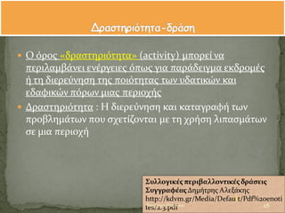  Ο ϐροσ «δραςτηριϐτητα» (activity) μπορεύ να
περιλαμβϊνει ενϋργειεσ ϐπωσ για παρϊδειγμα εκδρομϋσ
ό τη διερεϑνηςη τησ ποιϐτητασ των υδατικών και
εδαφικών πϐρων μιασ περιοχόσ
 Δραςτηριϐτητα : Η διερεϑνηςη και καταγραφό των
προβλημϊτων που ςχετύζονται με τη χρόςη λιπαςμϊτων
ςε μια περιοχό
Συλλογικϋσπεριβαλλοντικϋσδρϊςεισ
ΣυγγραφϋασΔημότρησ Αλεξϊκησ
http://kdvm.gr/Media/Default/Pdf%20enoti
tes/2.3.pdf 28Βαρβϊρα Πετρύδου
 