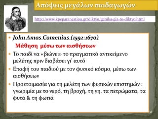  John Amos Comenius (1592-1670)
Μϊθηςη μϋςω των αιςθόςεων
 Το παιδύ να «βιώνει» το πραγματικϐ αντικεύμενο
μελϋτησ πριν διαβϊςει γι’ αυτϐ
 Επαφό του παιδιοϑ με τον φυςικϐ κϐςμο, μϋςω των
αιςθόςεων
 Προετοιμαςύα για τη μελϋτη των φυςικών επιςτημών :
γνωριμύα με το νερϐ, τη βροχό, τη γη, τα πετρώματα, τα
φυτϊ & τη φωτιϊ
32
Απόψεισ μεγϊλων παιδαγωγών
http://www.kpeparanestiou.gr/diktyo/genika-gia-to-diktyo.html
 