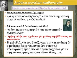  Jean-Jacques Rousseau (1712-1778)
 η ςωματικό δραςτηριϐτητα εύναι πολϑ ςημαντικό
ςτην εκπαύδευςη ενϐσ παιδιοϑ
 Johann Henrick Pestalozzi (1746-1827)
 χρόςη ϊμεςων εμπειριών και πραγματικών
αντικειμϋνων
 Χρόςη αυλόσ του ςχολεύου για μελϋτη περιβϊλλοντοσ και
γεωγραφύα.
 Η μεθοδολογύα του βαςύζονταν ςτην πεπούθηςη ϐτι
ο μαθητόσ θα χρηςιμοποιοϑςε αυτϋσ τισ
πρωταρχικϋσ εμπειρύεσ ςε αργϐτερο χρϐνο για να
ςχηματύςει αρχϋσ και γενικεϑςεισ δικϋσ του.
33
Απόψεισ μεγϊλων παιδαγωγών
http://www.kpeparanestiou.gr/diktyo/genika-gia-to-diktyo.html
 