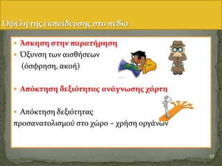  Άςκηςη ςτην παρατόρηςη
 Όξυνςη των αιςθόςεων
(ϐςφρηςη, ακοό)
 Απόκτηςη δεξιότητασ ανϊγνωςησ χϊρτη
 Απϐκτηςη δεξιϐτητασ
προςανατολιςμοϑ ςτο χώρο – χρόςη οργϊνων
43
 