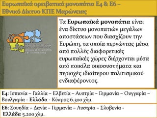 48
Ε4: Ιςπανύα – Γαλλύα – Ελβετύα – Αυςτρύα – Γερμανύα – Ουγγαρύα –
Βουλγαρύα - Ελλϊδα - Κϑπροσ 6.300 χλμ.
Ε6: Σουηδύα – Δανύα – Γερμανύα – Αυςτρύα – Σλοβενύα -
Ελλϊδα 5.200 χλμ.
Τα Ευρωπαώκϊ μονοπϊτια εύναι
ϋνα δύκτυο μονοπατιών μεγϊλων
αποςτϊςεων που διαςχύζουν την
Ευρώπη, τα οπούα περνώντασ μϋςα
απϐ πολλϋσ διαφορετικϋσ
ευρωπαώκϋσ χώρεσ διϋρχονται μϋςα
απϐ ποικύλα οικοςυςτόματα και
περιοχϋσ ιδιαύτερου πολιτιςμικοϑ
ενδιαφϋροντοσ.
 