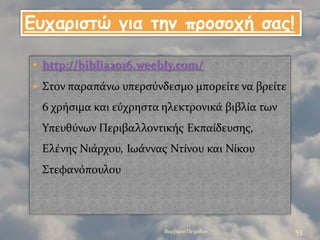 http://biblia2016.weebly.com/
 Στον παραπϊνω υπερςϑνδεςμο μπορεύτε να βρεύτε
6 χρόςιμα και εϑχρηςτα ηλεκτρονικϊ βιβλύα των
Υπευθϑνων Περιβαλλοντικόσ Εκπαύδευςησ,
Ελϋνησ Νιϊρχου, Ιωϊννασ Ντύνου και Νύκου
Στεφανϐπουλου
Βαρβϊρα Πετρύδου 53
Γσταριζηώ για ηημ προζοτή ζας!
 