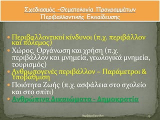  Περιβαλλοντικού κύνδυνοι (π.χ. περιβϊλλον
και πϐλεμοσ)
 Χώροσ, Οργϊνωςη και χρόςη (π.χ.
περιβϊλλον και μνημεύα, γεωλογικϊ μνημεύα,
τουριςμϐσ)
 Ανθρωπογενϋσ περιβϊλλον – Παρϊμετροι &
Υποβϊθμιςη
 Ποιϐτητα Ζωόσ (π.χ. αςφϊλεια ςτο ςχολεύο
και ςτο ςπύτι)
 ΑνθρώπιναΔικαιώματα - Δημοκρατύα
9Βαρβϊρα Πετρύδου
 