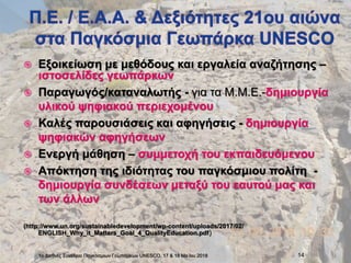  Εξοικείωση με μεθόδους και εργαλεία αναζήτησης –
ιστοσελίδες γεωπάρκων
 Παραγωγός/καταναλωτής - για τα Μ.Μ.Ε.-δημιουργία
υλικού ψηφιακού περιεχομένου
 Καλές παρουσιάσεις και αφηγήσεις - δημιουργία
ψηφιακών αφηγήσεων
 Ενεργή μάθηση – συμμετοχή του εκπαιδευόμενου
 Απόκτηση της ιδιότητας του παγκόσμιου πολίτη -
δημιουργία συνδέσεων μεταξύ του εαυτού μας και
των άλλων
(http://www.un.org/sustainabledevelopment/wp-content/uploads/2017/02/
ENGLISH_Why_it_Matters_Goal_4_QualityEducation.pdf)
1ο Διεθνές Συνέδριο Παγκόσμιων Γεωπάρκων UNESCO, 17 & 18 Ma:ϊου 2018 14
 