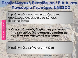 1ο Διεθνές Συνέδριο Παγκόσμιων Γεωπάρκων UNESCO, 17 & 18 Mαϊου 2018 16
Η μάθηση δεν προκύπτει αυτόματα ως
αποτέλεσμα συμμετοχής σε κάποιες
δραστηριότητες
• Ο εκπαιδευτικός βοηθά στη γενίκευση
της εμπειρίας (κατανόηση σε σχέση με
τον δικό του κοινωνικό περίγυρο)
Η μάθηση δεν αφήνεται στην τύχη
Μ
Α
Θ
Η
Τ
Ε
Σ
 