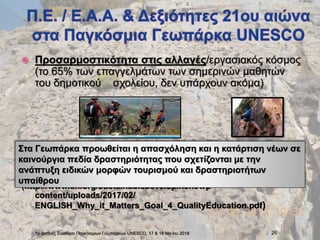 Προσαρμοστικότητα στις αλλαγές/εργασιακός κόσμος
(το 65% των επαγγελμάτων των σημερινών μαθητών
του δημοτικού σχολείου, δεν υπάρχουν ακόμα)
(http://www.un.org/sustainabledevelopment/wp-
content/uploads/2017/02/
ENGLISH_Why_it_Matters_Goal_4_QualityEducation.pdf)
1ο Διεθνές Συνέδριο Παγκόσμιων Γεωπάρκων UNESCO, 17 & 18 Ma:ϊου 2018 26
Στα Γεωπάρκα προωθείται η απασχόληση και η κατάρτιση νέων σε
καινούργια πεδία δραστηριότητας που σχετίζονται με την
ανάπτυξη ειδικών μορφών τουρισμού και δραστηριοτήτων
υπαίθρου
 