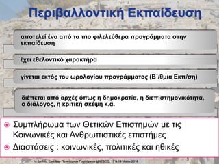 1ο Διεθνές Συνέδριο Παγκόσμιων Γεωπάρκων UNESCO, 17 & 18 Μαϊου 2018
3
 Συμπλήρωμα των Θετικών Επιστημών με τις
Κοινωνικές και Ανθρωπιστικές επιστήμες
 Διαστάσεις : κοινωνικές, πολιτικές και ηθικές
αποτελεί ένα από τα πιο φιλελεύθερα προγράμματα στην
εκπαίδευση
έχει εθελοντικό χαρακτήρα
γίνεται εκτός του ωρολογίου προγράμματος (Β΄/θμια Εκπ/ση)
διέπεται από αρχές όπως η δημοκρατία, η διεπιστημονικότητα,
ο διάλογος, η κριτική σκέψη κ.α.
 