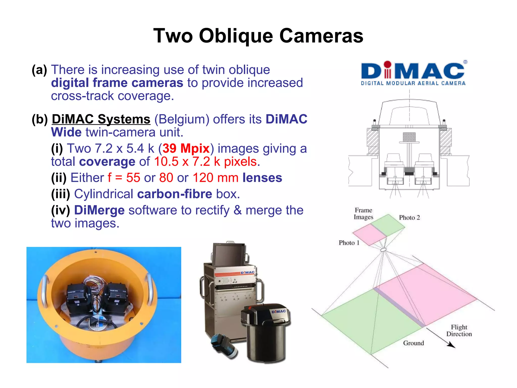 Two Oblique Cameras (a)  There is increasing use of twin oblique  digital frame cameras  to provide increased cross-track coverage. (b)   DiMAC Systems  (Belgium) offers its  DiMAC Wide  twin-camera unit. (i)  Two 7.2 x 5.4 k ( 39 Mpix ) images giving a total  coverage  of  10.5 x 7.2 k pixels . (ii)  Either  f = 55  or  80  or  120 mm   lenses (iii)  Cylindrical  carbon-fibre  box. (iv)   DiMerge  software to rectify & merge the two images. 