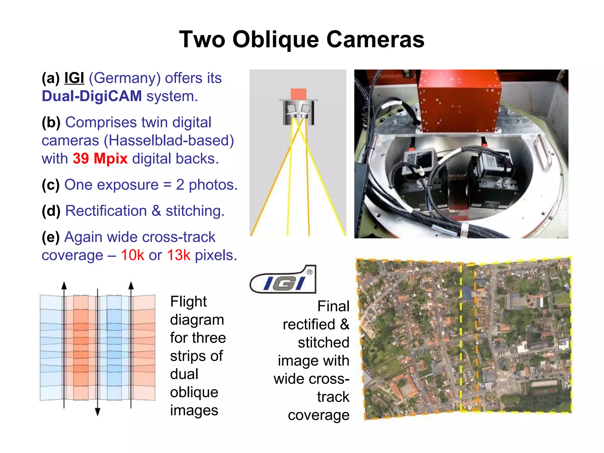 Two Oblique Cameras (a)   IGI  (Germany) offers its  Dual-DigiCAM  system. (b)  Comprises twin digital cameras (Hasselblad-based) with  39 Mpix  digital backs. (c)  One exposure = 2 photos. (d)  Rectification & stitching. (e)  Again wide cross-track coverage –  10k  or  13k  pixels. Final rectified & stitched image with wide cross-track coverage Flight diagram for three strips of dual oblique images 