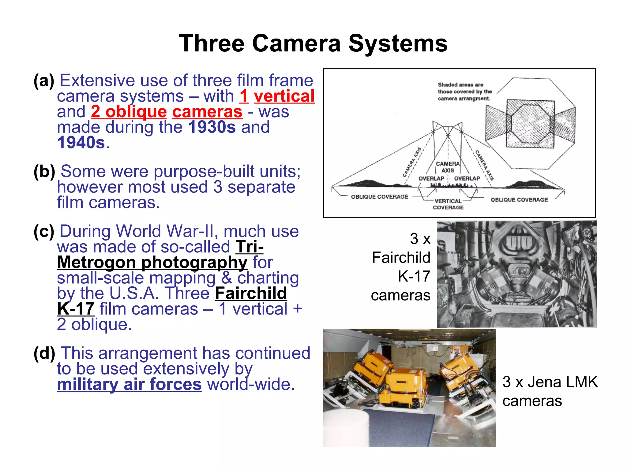 Three Camera Systems (a)  Extensive use of three film frame camera systems – with  1   vertical  and  2 oblique   cameras  - was made during the  1930s  and  1940s . (b)  Some were purpose-built units; however most used 3 separate film cameras. (c)  During World War-II, much use was made of so-called  Tri-Metrogon photography  for small-scale mapping & charting by the U.S.A. Three  Fairchild K-17  film cameras – 1 vertical + 2 oblique. (d)  This arrangement has continued to be used extensively by  military air forces  world-wide. 3 x FairchildK-17 cameras 3 x Jena LMK cameras 