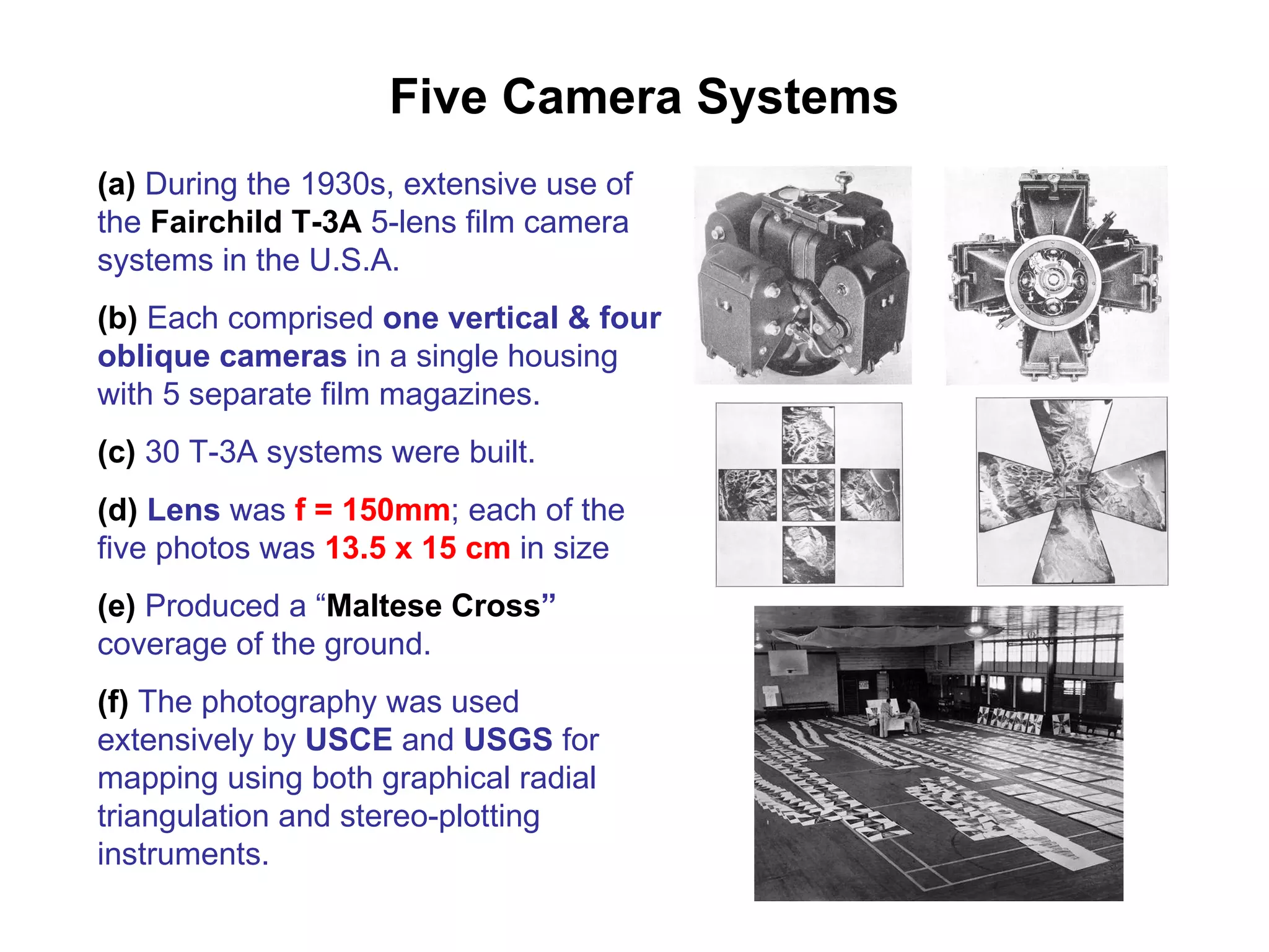 Five Camera Systems (a)  During the 1930s, extensive use of the  Fairchild T-3A  5-lens film camera systems in the U.S.A. (b)  Each comprised  one vertical & four oblique cameras  in a single housing with 5 separate film magazines.  (c)  30 T-3A systems were built. (d)  Lens  was  f = 150mm ; each of the five photos was  13.5 x 15 cm  in size (e)  Produced a “ Maltese Cross ”  coverage of the ground. (f)  The photography was used extensively by  USCE  and  USGS  for mapping using both graphical radial triangulation and stereo-plotting instruments. 