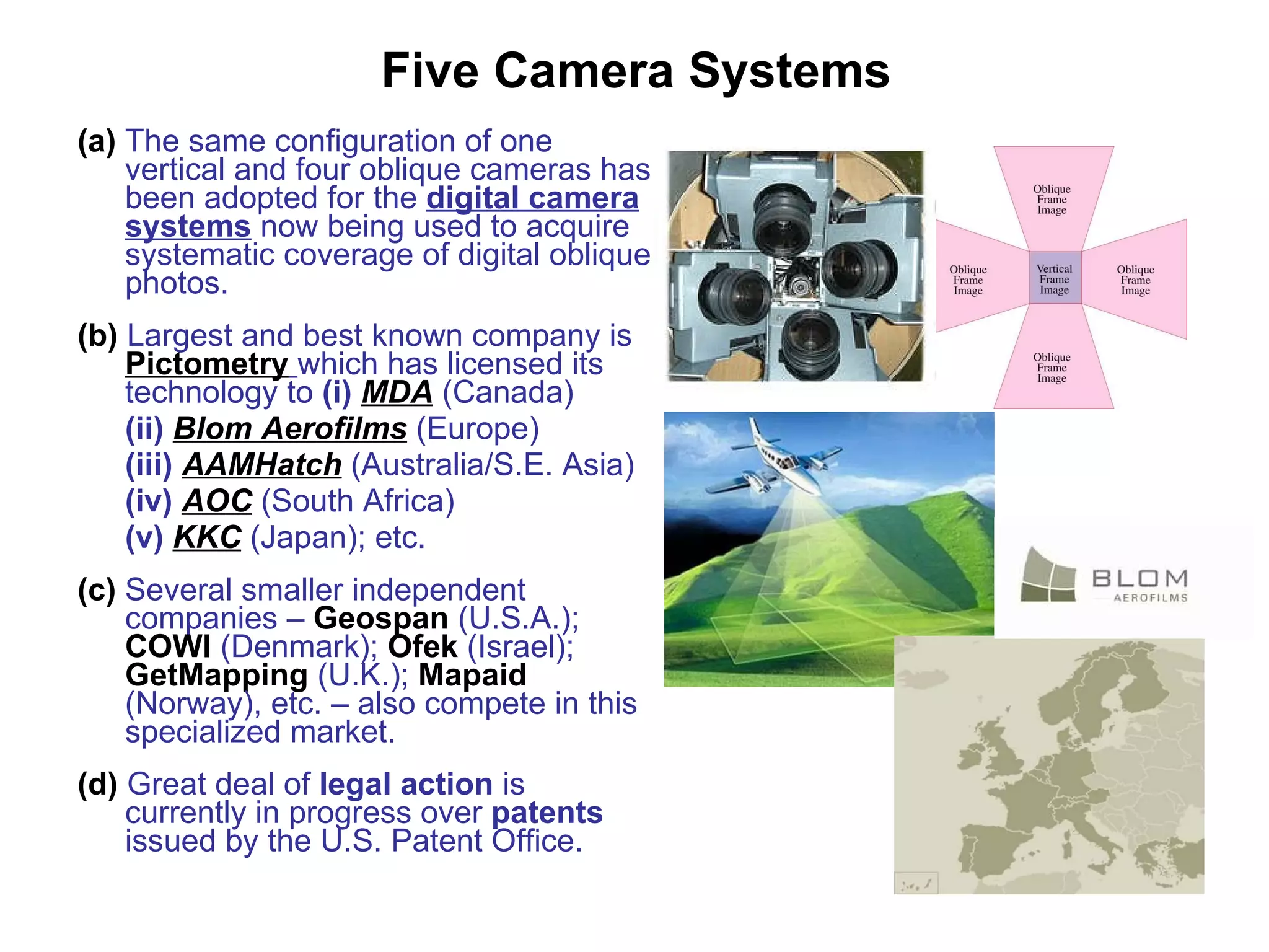 Five Camera Systems (a)   The same configuration   of one vertical and four oblique cameras has been adopted for the  digital camera systems  now being used to acquire systematic coverage of digital oblique photos. (b)   Largest and best known company is  Pictometry   which has licensed its technology to  (i)   MDA  (Canada) (ii)   Blom Aerofilms  (Europe) (iii)   AAMHatch  (Australia/S.E. Asia) (iv)   AOC  (South Africa) (v)   KKC  (Japan); etc. (c)   Several smaller independent companies –  Geospan  (U.S.A.);  COWI  (Denmark);  Ofek  (Israel);  GetMapping  (U.K.);  Mapaid  (Norway), etc. – also compete in this specialized market. (d)   Great deal of  legal action  is currently in progress over  patents  issued by the U.S. Patent Office. 