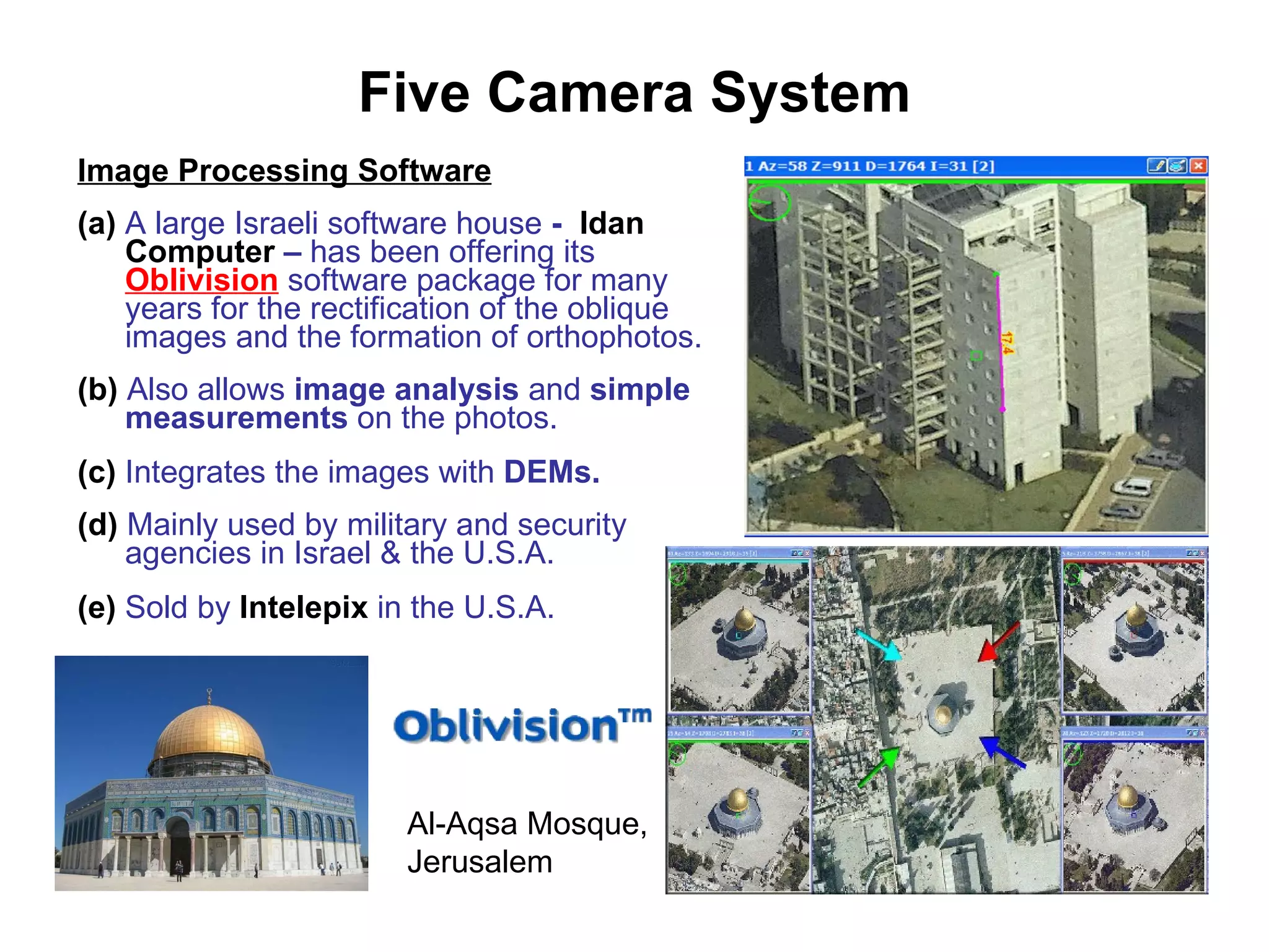 Five Camera System Image Processing Software (a)   A large Israeli software house  -  Idan Computer  –  has been offering   its   Oblivision   software package   for many years for the rectification of the oblique images and the formation of orthophotos. (b)  Also allows  image analysis  and  simple measurements  on the photos. (c)  Integrates the images with  DEMs. (d)  Mainly used by military and security agencies in Israel & the U.S.A. (e)  Sold by  Intelepix  in the U.S.A. Al-Aqsa Mosque, Jerusalem 