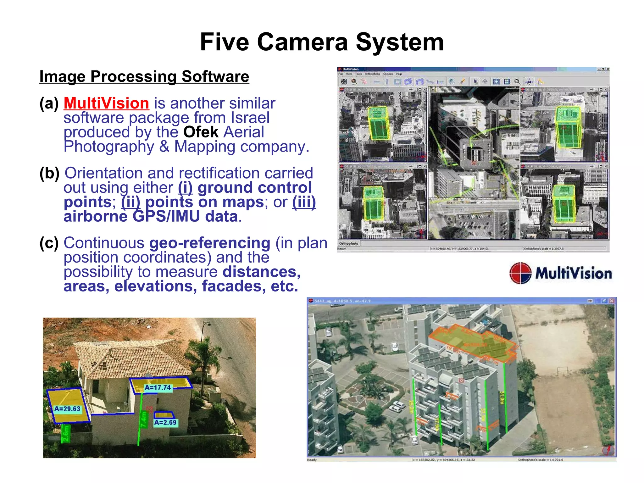 Five Camera System Image Processing Software (a)   MultiVision   is another similar software package from Israel produced by the  Ofek  Aerial Photography & Mapping company. (b)  Orientation and rectification carried out using either  (i)   ground control points ;  (ii)   points on   maps ; or  (iii)   airborne GPS/IMU data . (c)  Continuous  geo-referencing  (in plan position coordinates) and the possibility to measure  distances, areas, elevations, facades, etc. 
