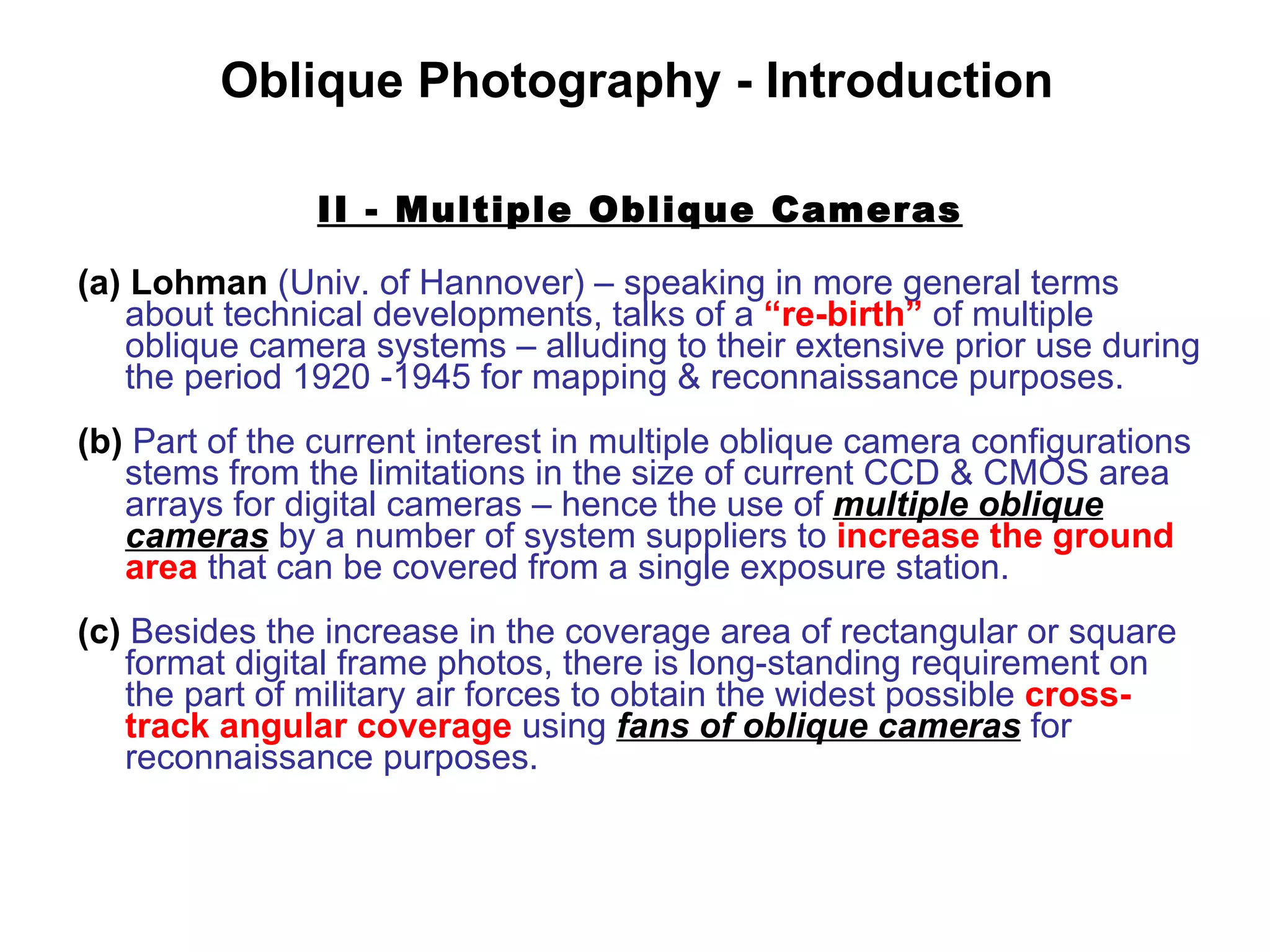 II - Multiple Oblique Cameras (a)   Lohman   (Univ. of Hannover) – speaking in more general terms about technical developments, talks of a  “re-birth”  of multiple oblique camera systems – alluding to their extensive prior use during the period 1920 -1945 for mapping & reconnaissance purposes. (b)   Part of the current interest in multiple oblique camera configurations stems from the limitations in the size of current CCD & CMOS area arrays for digital cameras – hence the use of  multiple oblique cameras  by a number of system suppliers to  increase the ground area  that can be   covered from a single exposure station. (c)  Besides the increase in the coverage area of rectangular or square format digital frame photos, there is long-standing requirement on the part of military air forces   to obtain the widest possible  cross-track angular coverage  using  fans of oblique cameras  for reconnaissance purposes. Oblique Photography - Introduction 