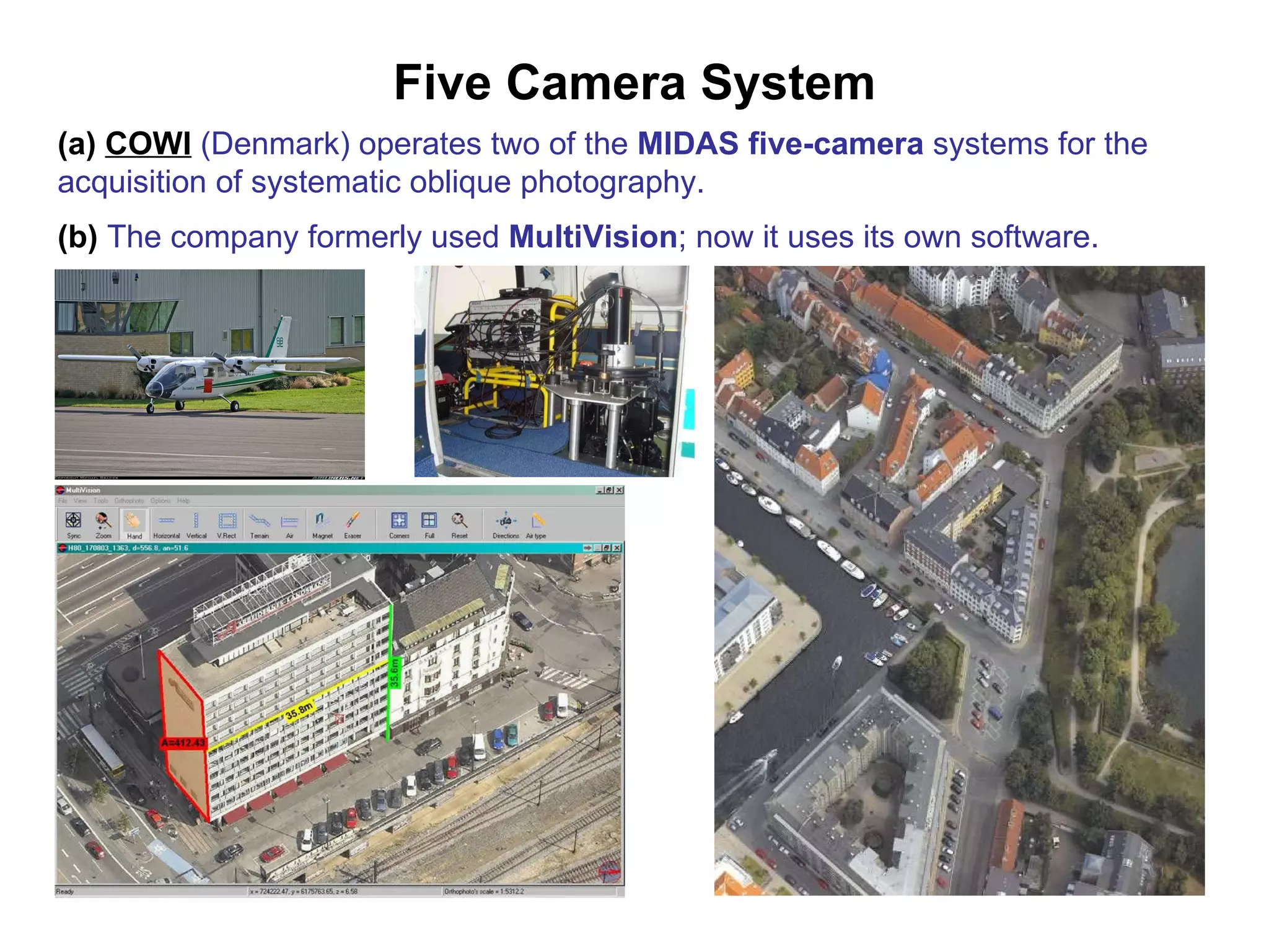 Five Camera System (a)   COWI  (Denmark) operates two of the  MIDAS five-camera  systems for the acquisition of systematic oblique photography. (b)  The company formerly used  MultiVision ; now it uses its own software.   