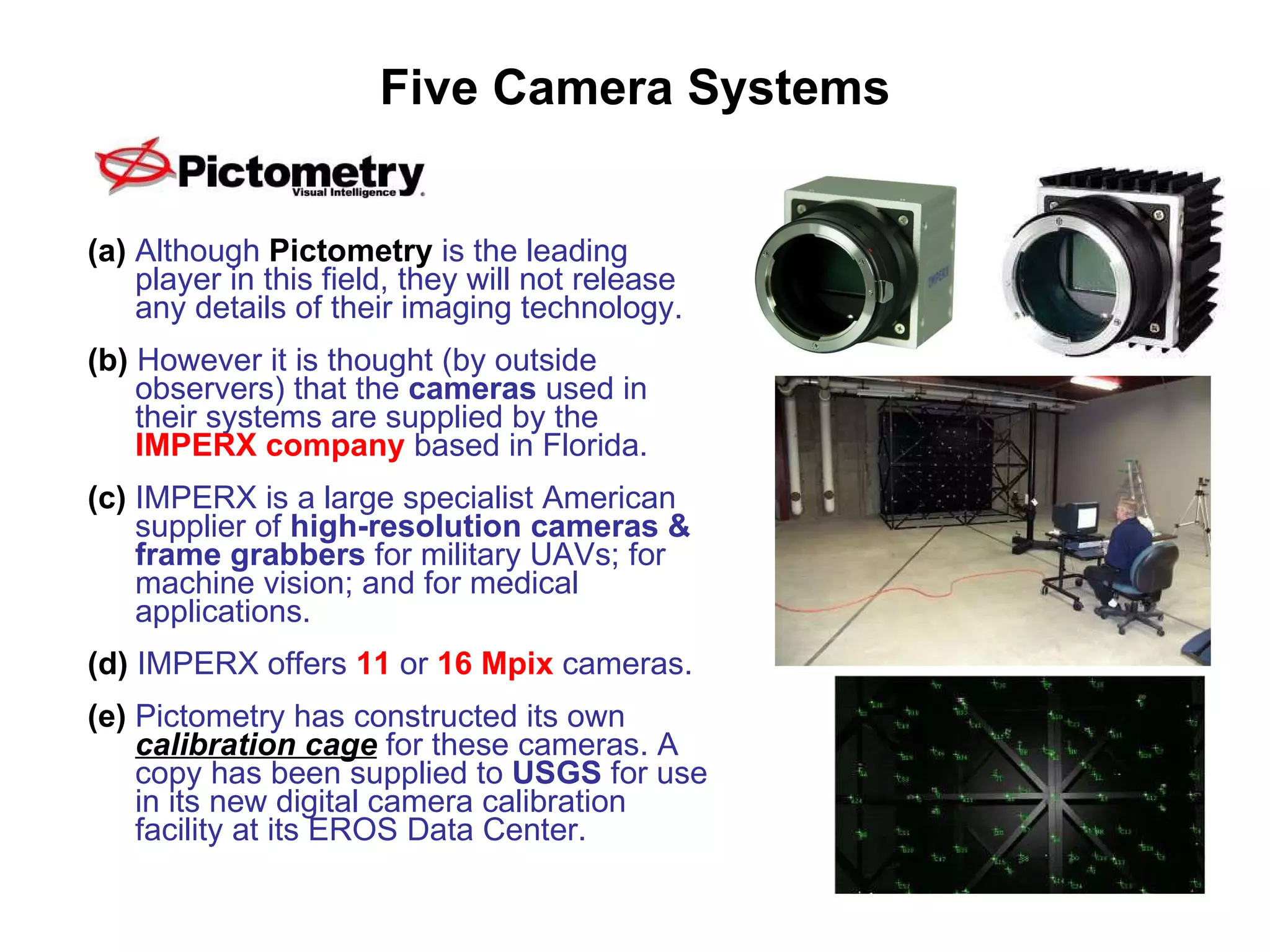 Five Camera Systems (a)   Although  Pictometry  is the leading player in this field, they will not release any details of their imaging technology. (b)  However it is thought (by outside observers) that the  cameras  used in their systems are supplied by the  IMPERX company   based in Florida. (c)  IMPERX is a large specialist American supplier of  high-resolution cameras & frame grabbers  for military UAVs; for machine vision; and for medical applications. (d)  IMPERX offers  11   or   16 Mpix  cameras. (e)  Pictometry has constructed its own  calibration cage  for these cameras. A copy has been supplied to  USGS  for use in its new digital camera calibration facility at its EROS Data Center. 