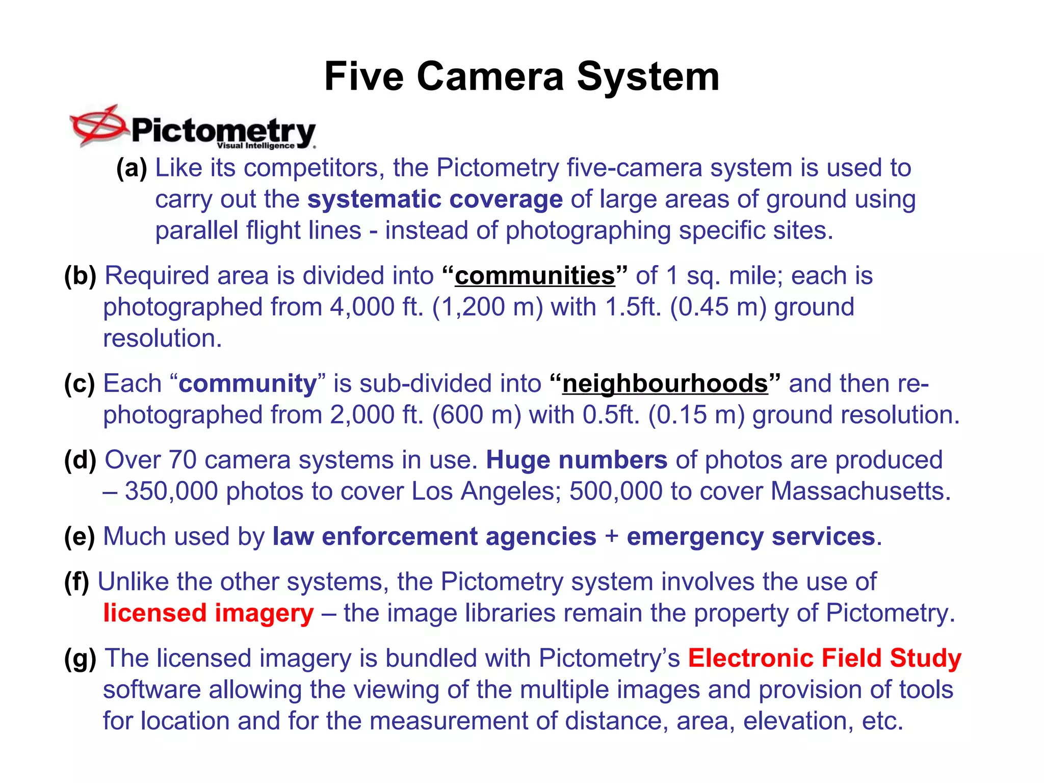 Five Camera System (a)  Like its competitors, the Pictometry five-camera system is used to carry out the  systematic coverage  of large areas of ground using parallel flight lines - instead of photographing specific sites. (b)  Required area is divided into  “ communities ”  of 1 sq. mile; each is photographed from 4,000 ft. (1,200 m) with 1.5ft. (0.45 m) ground resolution. (c)  Each “ community ” is sub-divided into  “ neighbourhoods ”  and then re-photographed from 2,000 ft. (600 m) with 0.5ft. (0.15 m) ground resolution. (d)   Over 70 camera systems in use.  Huge numbers  of photos are produced – 350,000 photos to cover Los Angeles; 500,000 to cover Massachusetts. (e)  Much used by  law enforcement agencies  +  emergency services . (f)  Unlike the other systems, the Pictometry system involves the use of  licensed imagery  – the image libraries remain the property of Pictometry. (g)  The licensed imagery is bundled with Pictometry’s  Electronic Field Study  software allowing the viewing of the multiple images and provision of tools for location and for the measurement of distance, area, elevation, etc. 
