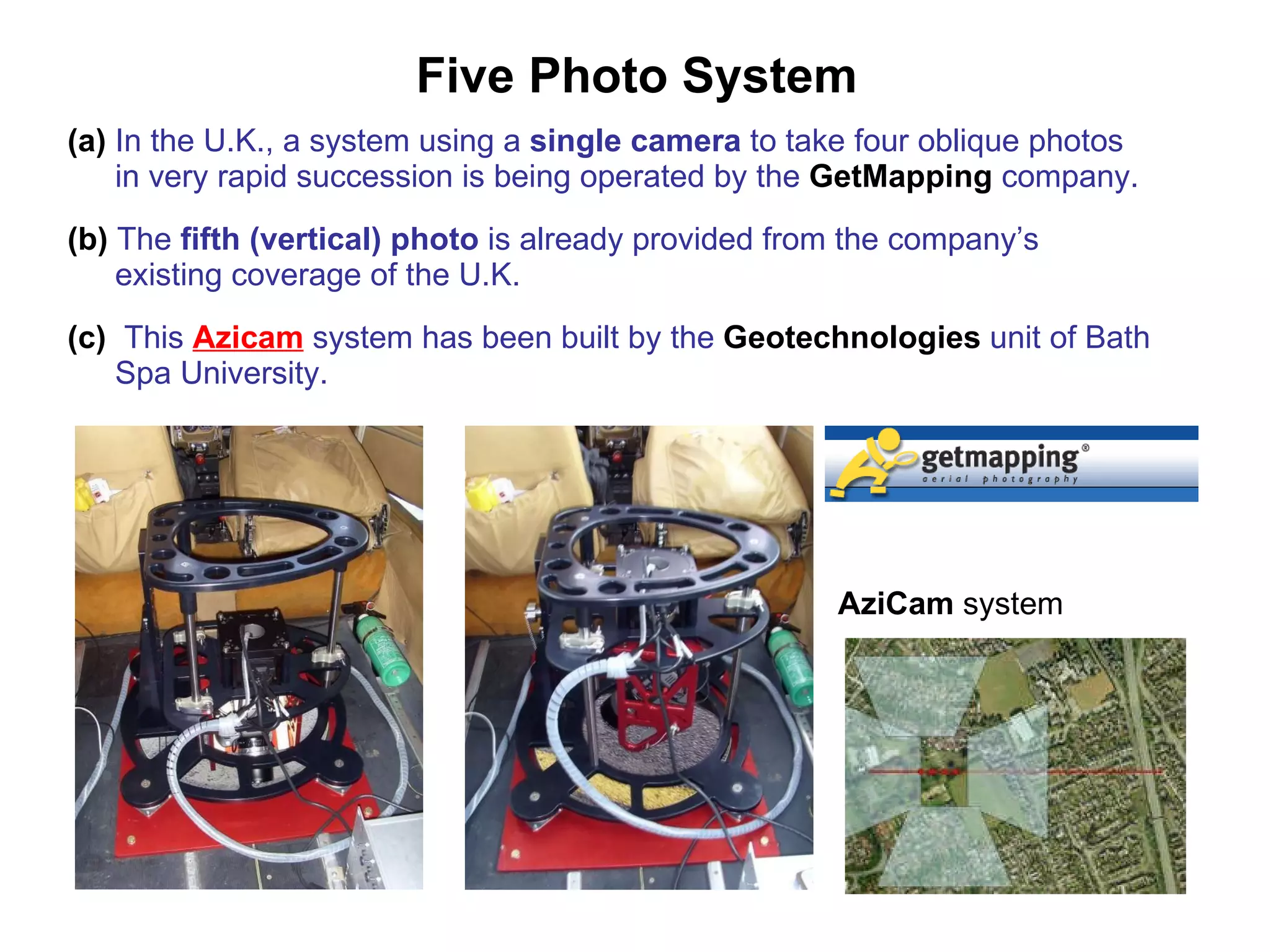 Five Photo System (a)  In the U.K., a system using a  single camera  to take four oblique photos in very rapid succession is being operated by the  GetMapping   company. (b)  The  fifth (vertical) photo  is already provided from the company’s existing coverage of the U.K. (c)   This  Azicam  system has been built by the  Geotechnologies   unit of Bath Spa University. AziCam  system 