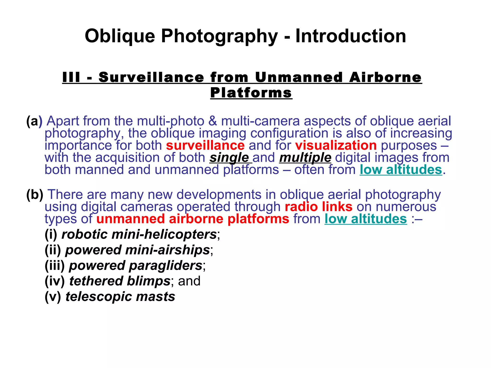 Oblique Photography - Introduction III - Surveillance from Unmanned Airborne Platforms (a )  Apart from the multi-photo & multi-camera aspects of oblique aerial photography, the oblique imaging configuration is also of increasing importance for both  surveillance  and for  visualization  purposes –  with the acquisition of both  single  and  multiple  digital images from both manned and unmanned platforms – often from  low altitudes . (b)  There are many new developments in oblique aerial photography using digital cameras operated through  radio links  on numerous types of  unmanned airborne platforms  from  low altitudes  :– (i)   robotic mini-helicopters ; (ii)   powered mini-airships ; (iii)   powered paragliders ; (iv)   tethered blimps ; and (v)   telescopic masts 
